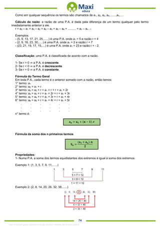 . 74
Como em qualquer sequência os termos são chamados de a1, a2, a3, a4,.......,an,....
Cálculo da razão: a razão de uma P.A. é dada pela diferença de um termo qualquer pelo termo
imediatamente anterior a ele.
r = a2 – a1 = a3 – a2 = a4 – a3 = a5 – a4 = .......... = an – an – 1
Exemplos:
- (5, 9, 13, 17, 21, 25,......) é uma P.A. onde a1 = 5 e razão r = 4
- (2, 9, 16, 23, 30,.....) é uma P.A. onde a1 = 2 e razão r = 7
- (23, 21, 19, 17, 15,....) é uma P.A. onde a1 = 23 e razão r = - 2.
Classificação: uma P.A. é classificada de acordo com a razão.
1- Se r > 0 ⇒ a P.A. é crescente.
2- Se r < 0 ⇒ a P.A. é decrescente.
3- Se r = 0 ⇒ a P.A. é constante.
Fórmula do Termo Geral
Em toda P.A., cada termo é o anterior somado com a razão, então temos:
1° termo: a1
2° termo: a2 = a1 + r
3° termo: a3 = a2 + r = a1 + r + r = a1 + 2r
4° termo: a4 = a3 + r = a1 + 2r + r = a1 + 3r
5° termo: a5 = a4 + r = a1 + 3r + r = a1 + 4r
6° termo: a6 = a5 + r = a1 + 4r + r = a1 + 5r
. . . . . .
. . . . . .
. . . . . .
n° termo é:
Fórmula da soma dos n primeiros termos
Propriedades:
1- Numa P.A. a soma dos termos equidistantes dos extremos é igual à soma dos extremos.
Exemplo 1: (1, 3, 5, 7, 9, 11,......)
Exemplo 2: (2, 8, 14, 20, 26, 32, 38,......)
𝐚 𝐧 = 𝐚 𝟏 + (𝐧 − 𝟏). 𝐫
𝐒 𝐧 =
(𝐚 𝟏 + 𝐚 𝐧). 𝐧
𝟐
1342178 E-book gerado especialmente para ALOISIO AMARAL DE SOUZA JUNIOR
 