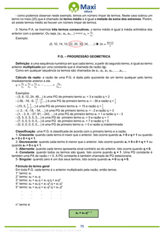 . 75
- como podemos observar neste exemplo, temos um número ímpar de termos. Neste caso sobrou um
termo no meio (20) que é chamado de termo médio e é igual a metade da soma dos extremos. Porém,
só existe termos médio se houver um número ímpar de termos.
2- Numa P.A. se tivermos três termos consecutivos, o termo médio é igual à média aritmética dos
anterior com o posterior. Ou seja, (a1, a2, a3,...) <==> a2 =
a3
a1
.
Exemplo:
P.G. – PROGRESSÃO GEOMETRICA
Definição: é uma sequência numérica em que cada termo, a partir do segundo termo, é igual ao termo
anterior multiplicado por uma constante que é chamada de razão (q).
Como em qualquer sequência os termos são chamados de a1, a2, a3, a4,.......,an,....
Cálculo da razão: a razão de uma P.G. é dada pelo quociente de um termo qualquer pelo termo
imediatamente anterior a ele.
𝑞 =
𝑎2
𝑎1
=
𝑎3
𝑎2
=
𝑎4
𝑎3
= ⋯ … … … =
𝑎 𝑛
𝑎 𝑛−1
Exemplos:
- (3, 6, 12, 24, 48,...) é uma PG de primeiro termo a1 = 3 e razão q = 2
- (-36, -18, -9,
−9
2
,
−9
4
,...) é uma PG de primeiro termo a1 = - 36 e razão q =
1
2
- (15, 5,
5
3
,
5
9
,...) é uma PG de primeiro termo a1 = 15 e razão q =
1
3
- (- 2, - 6, -18, - 54, ...) é uma PG de primeiro termo a1 = - 2 e razão q = 3
- (1, - 3, 9, - 27, 81, - 243, ...) é uma PG de primeiro termo a1 = 1 e razão q = - 3
- (5, 5, 5, 5, 5, 5,...) é uma PG de primeiro termo a1 = 5 e razão q = 1
- (7, 0, 0, 0, 0, 0,...) é uma PG de primeiro termo a1 = 7 e razão q = 0
- (0, 0, 0, 0, 0, 0,...) é uma PG de primeiro termo a1 = 0 e razão q indeterminada
Classificação: uma P.G. é classificada de acordo com o primeiro termo e a razão.
1- Crescente: quando cada termo é maior que o anterior. Isto ocorre quando a1 > 0 e q > 1 ou quando
a1 < 0 e 0 < q < 1.
2- Decrescente: quando cada termo é menor que o anterior. Isto ocorre quando a1 > 0 e 0 < q < 1 ou
quando a1 < 0 e q > 1.
3- Alternante: quando cada termo apresenta sinal contrário ao do anterior. Isto ocorre quando q < 0.
4- Constante: quando todos os termos são iguais. Isto ocorre quando q = 1. Uma PG constante é
também uma PA de razão r = 0. A PG constante é também chamada de PG estacionaria.
5- Singular: quando zero é um dos seus termos. Isto ocorre quando a1 = 0 ou q = 0.
Fórmula do termo geral
Em toda P.G. cada termo é o anterior multiplicado pela razão, então temos:
1° termo: a1
2° termo: a2 = a1.q
3° termo: a3 = a2.q = a1.q.q = a1q2
4° termo: a4 = a3.q = a1.q2
.q = a1.q3
5° termo: a5 = a4.q = a1.q3
.q = a1.q4
. . . . .
. . . . .
. . . . .
n° termo é:
an = a1.qn – 1
1342178 E-book gerado especialmente para ALOISIO AMARAL DE SOUZA JUNIOR
 