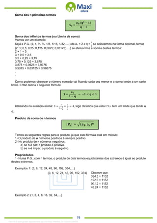 . 76
Soma dos n primeiros termos
Soma dos infinitos termos (ou Limite da soma)
Vamos ver um exemplo:
Seja a P.G. (2, 1, ½, ¼, 1/8, 1/16, 1/32,.....) de a1 = 2 e q =
1
2
se colocarmos na forma decimal, temos
(2; 1; 0,5; 0,25; 0,125; 0,0625; 0,03125;.....) se efetuarmos a somas destes termos:
2 + 1 = 3
3 + 0,5 = 3,5
3,5 + 0,25 = 3,75
3,75 + 0,125 = 3,875
3,875 + 0,0625 = 3,9375
3,9375 + 0,03125 = 3,96875
.
.
.
Como podemos observar o número somado vai ficando cada vez menor e a soma tende a um certo
limite. Então temos a seguinte fórmula:
Utilizando no exemplo acima: 𝑆 =
2
1−
1
2
=
2
1
2
= 4, logo dizemos que esta P.G. tem um limite que tenda a
4.
Produto da soma de n termos
Temos as seguintes regras para o produto, já que esta fórmula está em módulo:
1- O produto de n números positivos é sempre positivo.
2- No produto de n números negativos:
a) se n é par: o produto é positivo.
b) se n é ímpar: o produto é negativo.
Propriedades
1- Numa P.G., com n termos, o produto de dois termos equidistantes dos extremos é igual ao produto
destes extremos.
Exemplos 1: (3, 6, 12, 24, 48, 96, 192, 384,....)
Exemplo 2: (1, 2, 4, 8, 16, 32, 64,....)
𝐒 𝐧 =
𝐚 𝟏. (𝐪 𝐧
− 𝟏)
𝐪 − 𝟏
𝐒 =
𝐚 𝟏
𝟏 − 𝐪
→ −𝟏 < 𝐪 < 𝟏
|𝐏𝐧| = √(𝐚 𝟏. 𝐚 𝐧) 𝐧
1342178 E-book gerado especialmente para ALOISIO AMARAL DE SOUZA JUNIOR
 