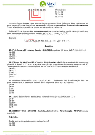 . 77
- como podemos observar neste exemplo, temos um número ímpar de termos. Neste caso sobrou um
termo no meio (8) que é chamado de termo médio e é igual a raiz quadrada do produto dos extremos.
Porém, só existe termos médio se houver um número ímpar de termos.
2- Numa P.G. se tivermos três termos consecutivos, o termo médio é igual à média geométrica do
termo anterior com o termo posterior. Ou seja, (a1, a2, a3,...) <==> a2 = √a3. a1.
Exemplo:
Questões
01. (Pref. Amparo/SP – Agente Escolar – CONRIO) Descubra o 99º termo da P.A. (45, 48, 51,...)
(A) 339
(B) 337
(C) 333
(D) 331
02. (Câmara de São Paulo/SP – Técnico Administrativo – FCC) Uma sequência inicia-se com o
número 0,3. A partir do 2º termo, a regra de obtenção dos novos termos é o termo anterior menos 0,07.
Dessa maneira o número que corresponde à soma do 4º e do 7º termos dessa sequência é
(A) –6,7.
(B) 0,23.
(C) –3,1.
(D) –0,03.
(E) –0,23.
03. Os termos da sequência (10; 8; 11; 9; 12; 10; 13; …) obedecem a uma lei de formação. Se an, em
que n pertence a N*, é o termo de ordem n dessa sequência, então a30 + a55 é igual a:
(A) 58
(B) 59
(C) 60
(D) 61
(E) 62
04. A soma dos elementos da sequência numérica infinita (3; 0,9; 0,09; 0,009; …) é:
(A) 3,1
(B) 3,9
(C) 3,99
(D) 3, 999
(E) 4
05. (EBSERH/ HUSM – UFSM/RS – Analista Administrativo – Administração – AOCP) Observe a
sequência:
1; 2; 4; 8;...
Qual é a soma do sexto termo com o oitavo termo?
(A) 192
(B) 184
1342178 E-book gerado especialmente para ALOISIO AMARAL DE SOUZA JUNIOR
 