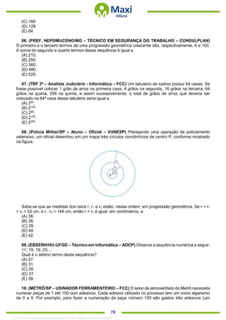 . 78
(C) 160
(D) 128
(E) 64
06. (PREF. NEPOMUCENO/MG – TÉCNICO EM SEGURANÇA DO TRABALHO – CONSULPLAN)
O primeiro e o terceiro termos de uma progressão geométrica crescente são, respectivamente, 4 e 100.
A soma do segundo e quarto termos dessa sequência é igual a
(A) 210.
(B) 250.
(C) 360.
(D) 480.
(E) 520.
07. (TRF 3ª – Analista Judiciário - Informática – FCC) Um tabuleiro de xadrez possui 64 casas. Se
fosse possível colocar 1 grão de arroz na primeira casa, 4 grãos na segunda, 16 grãos na terceira, 64
grãos na quarta, 256 na quinta, e assim sucessivamente, o total de grãos de arroz que deveria ser
colocado na 64ª casa desse tabuleiro seria igual a
(A) 264
.
(B) 2126
.
(C) 266
.
(D) 2128
.
(E) 2256
.
08. (Polícia Militar/SP – Aluno – Oficial – VUNESP) Planejando uma operação de policiamento
ostensivo, um oficial desenhou em um mapa três círculos concêntricos de centro P, conforme mostrado
na figura.
Sabe-se que as medidas dos raios r, r1 e r2 estão, nessa ordem, em progressão geométrica. Se r + r1
+ r2 = 52 cm, e r . r2 = 144 cm, então r + r2 é igual, em centímetros, a
(A) 36.
(B) 38.
(C) 39.
(D) 40.
(E) 42.
09. (EBSERH/HU-UFGD – Técnico em Informática – AOCP) Observe a sequência numérica a seguir:
11; 15; 19; 23;...
Qual é o sétimo termo desta sequência?
(A) 27.
(B) 31.
(C) 35.
(D) 37.
(E) 39
10. (METRÔ/SP – USINADOR FERRAMENTEIRO – FCC) O setor de almoxarifado do Metrô necessita
numerar peças de 1 até 100 com adesivos. Cada adesivo utilizado no processo tem um único algarismo
de 0 a 9. Por exemplo, para fazer a numeração da peça número 100 são gastos três adesivos (um
1342178 E-book gerado especialmente para ALOISIO AMARAL DE SOUZA JUNIOR
 