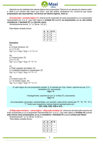 . 7
Sabendo-se da realidade dos valores lógicos das proposições “Saturno é um planeta do sistema solar”
e “Sete é um número rela maior que cinco”, que são ambos verdadeiros (V), conclui-se que essas
proposições são equivalentes, em termos de valores lógicos, entre si.
2) Conjunção – produto lógico (^): chama-se de conjunção de duas proposições p e q a proposição
representada por “p e q”, cujo valor lógico é verdade (V) quando as proposições, p e q, são ambas
verdadeiras e falsidade (F) nos demais casos.
Simbolicamente temos: “p ^ q” (lê-se: “p E q”).
Pela tabela verdade temos:
Exemplos
(a)
p: A neve é branca. (V)
q: 3 < 5. (V)
V(p ^ q ) = V(p) ^ V(q) = V ^ V = V
(b)
p: A neve é azul. (F)
q: 6 < 5. (F)
V(p ^ q ) = V(p) ^ V(q) = F ^ F = F
(c)
p: Pelé é jogador de futebol. (V)
q: A seleção brasileira é octacampeã. (F)
V(p ^ q ) = V(p) ^ V(q) = V ^ F = F
(d)
p: A neve é azul. (F)
q: 7 é número impar. (V)
V(p ^ q ) = V(p) ^ V(q) = F ^ V = F
- O valor lógico de uma proposição simples “p” é indicado por V(p). Assim, exprime-se que “p” é
verdadeira (V), escrevendo:
V(p) = V
- Analogamente, exprime-se que “p” é falsa (F), escrevendo:
V(p) = F
- As proposições compostas, representadas, por exemplo, pelas letras maiúsculas “P”, “Q”, “R”, “S” e
“T”, terão seus respectivos valores lógicos representados por:
V(P), V(Q), V(R), V(S) e V(T).
3) Disjunção inclusiva – soma lógica – disjunção simples (v): chama-se de disjunção inclusiva de
duas proposições p e q a proposição representada por “p ou q”, cujo valor lógico é verdade (V) quando
pelo menos umas proposições, p e q, é verdadeira e falsidade (F) quando ambas são falsas.
Simbolicamente: “p v q” (lê-se: “p OU q”).
Pela tabela verdade temos:
1342178 E-book gerado especialmente para ALOISIO AMARAL DE SOUZA JUNIOR
 