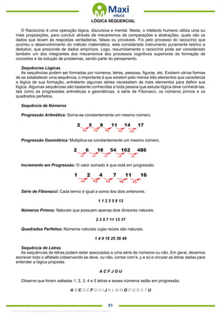 . 81
LÓGICA SEQUENCIAL
O Raciocínio é uma operação lógica, discursiva e mental. Neste, o intelecto humano utiliza uma ou
mais proposições, para concluir através de mecanismos de comparações e abstrações, quais são os
dados que levam às respostas verdadeiras, falsas ou prováveis. Foi pelo processo do raciocínio que
ocorreu o desenvolvimento do método matemático, este considerado instrumento puramente teórico e
dedutivo, que prescinde de dados empíricos. Logo, resumidamente o raciocínio pode ser considerado
também um dos integrantes dos mecanismos dos processos cognitivos superiores da formação de
conceitos e da solução de problemas, sendo parte do pensamento.
Sequências Lógicas
As sequências podem ser formadas por números, letras, pessoas, figuras, etc. Existem várias formas
de se estabelecer uma sequência, o importante é que existem pelo menos três elementos que caracterize
a lógica de sua formação, entretanto algumas séries necessitam de mais elementos para definir sua
lógica. Algumas sequências são bastante conhecidas e toda pessoa que estuda lógica deve conhecê-las,
tais como as progressões aritméticas e geométricas, a série de Fibonacci, os números primos e os
quadrados perfeitos.
Sequência de Números
Progressão Aritmética: Soma-se constantemente um mesmo número.
Progressão Geométrica: Multiplica-se constantemente um mesmo número.
Incremento em Progressão: O valor somado é que está em progressão.
Série de Fibonacci: Cada termo é igual a soma dos dois anteriores.
1 1 2 3 5 8 13
Números Primos: Naturais que possuem apenas dois divisores naturais.
2 3 5 7 11 13 17
Quadrados Perfeitos: Números naturais cujas raízes são naturais.
1 4 9 16 25 36 49
Sequência de Letras
As sequências de letras podem estar associadas a uma série de números ou não. Em geral, devemos
escrever todo o alfabeto (observando se deve, ou não, contar com k, y e w) e circular as letras dadas para
entender a lógica proposta.
A C F J O U
Observe que foram saltadas 1, 2, 3, 4 e 5 letras e esses números estão em progressão.
A B C D E F G H I J K L M N O P Q R S T U
1342178 E-book gerado especialmente para ALOISIO AMARAL DE SOUZA JUNIOR
 