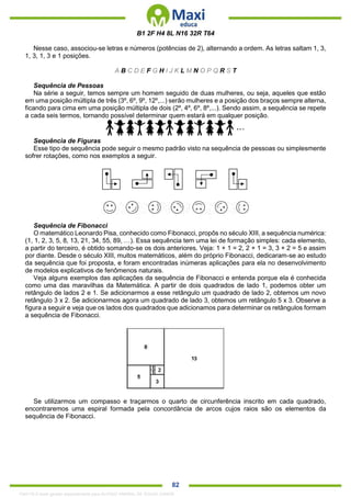 . 82
B1 2F H4 8L N16 32R T64
Nesse caso, associou-se letras e números (potências de 2), alternando a ordem. As letras saltam 1, 3,
1, 3, 1, 3 e 1 posições.
A B C D E F G H I J K L M N O P Q R S T
Sequência de Pessoas
Na série a seguir, temos sempre um homem seguido de duas mulheres, ou seja, aqueles que estão
em uma posição múltipla de três (3º, 6º, 9º, 12º,...) serão mulheres e a posição dos braços sempre alterna,
ficando para cima em uma posição múltipla de dois (2º, 4º, 6º, 8º,...). Sendo assim, a sequência se repete
a cada seis termos, tornando possível determinar quem estará em qualquer posição.
Sequência de Figuras
Esse tipo de sequência pode seguir o mesmo padrão visto na sequência de pessoas ou simplesmente
sofrer rotações, como nos exemplos a seguir.
Sequência de Fibonacci
O matemático Leonardo Pisa, conhecido como Fibonacci, propôs no século XIII, a sequência numérica:
(1, 1, 2, 3, 5, 8, 13, 21, 34, 55, 89, …). Essa sequência tem uma lei de formação simples: cada elemento,
a partir do terceiro, é obtido somando-se os dois anteriores. Veja: 1 + 1 = 2, 2 + 1 = 3, 3 + 2 = 5 e assim
por diante. Desde o século XIII, muitos matemáticos, além do próprio Fibonacci, dedicaram-se ao estudo
da sequência que foi proposta, e foram encontradas inúmeras aplicações para ela no desenvolvimento
de modelos explicativos de fenômenos naturais.
Veja alguns exemplos das aplicações da sequência de Fibonacci e entenda porque ela é conhecida
como uma das maravilhas da Matemática. A partir de dois quadrados de lado 1, podemos obter um
retângulo de lados 2 e 1. Se adicionarmos a esse retângulo um quadrado de lado 2, obtemos um novo
retângulo 3 x 2. Se adicionarmos agora um quadrado de lado 3, obtemos um retângulo 5 x 3. Observe a
figura a seguir e veja que os lados dos quadrados que adicionamos para determinar os retângulos formam
a sequência de Fibonacci.
Se utilizarmos um compasso e traçarmos o quarto de circunferência inscrito em cada quadrado,
encontraremos uma espiral formada pela concordância de arcos cujos raios são os elementos da
sequência de Fibonacci.
1342178 E-book gerado especialmente para ALOISIO AMARAL DE SOUZA JUNIOR
 