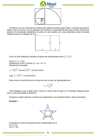 . 83
O Partenon que foi construído em Atenas pelo célebre arquiteto grego Fidias. A fachada principal do
edifício, hoje em ruínas, era um retângulo que continha um quadrado de lado igual à altura. Essa forma
sempre foi considerada satisfatória do ponto de vista estético por suas proporções sendo chamada
retângulo áureo ou retângulo de ouro.
Como os dois retângulos indicados na figura são semelhantes temos:
𝑦
𝑎
=
𝑎
𝑏
(1).
Como: b = y – a (2).
Substituindo (2) em (1) temos: y2
– ay – a2
= 0.
Resolvendo a equação:
𝑦 =
𝑎(1±√5
2
em que (
1−√5
2
< 0) não convém.
Logo:
𝑦
𝑎
=
(1+√5
2
= 1,61803398875
Esse número é conhecido como número de ouro e pode ser representado por:
𝜃 =
1 + √5
2
Todo retângulo e que a razão entre o maior e o menor lado for igual a 𝜃 é chamado retângulo áureo
como o caso da fachada do Partenon.
As figuras a seguir possuem números que representam uma sequência lógica. Veja os exemplos:
Exemplo 1
A sequência numérica proposta envolve multiplicações por 4.
6 x 4 = 24
24 x 4 = 96
1342178 E-book gerado especialmente para ALOISIO AMARAL DE SOUZA JUNIOR
 