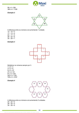 . 84
96 x 4 = 384
384 x 4 = 1536
Exemplo 2
A diferença entre os números vai aumentando 1 unidade.
13 – 10 = 3
17 – 13 = 4
22 – 17 = 5
28 – 22 = 6
35 – 28 = 7
Exemplo 3
Multiplicar os números sempre por 3.
1 x 3 = 3
3 x 3 = 9
9 x 3 = 27
27 x 3 = 81
81 x 3 = 243
243 x 3 = 729
729 x 3 = 2187
Exemplo 4
A diferença entre os números vai aumentando 2 unidades.
24 – 22 = 2
28 – 24 = 4
34 – 28 = 6
1342178 E-book gerado especialmente para ALOISIO AMARAL DE SOUZA JUNIOR
 