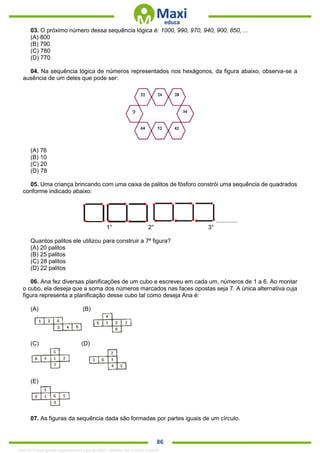 . 86
03. O próximo número dessa sequência lógica é: 1000, 990, 970, 940, 900, 850, ...
(A) 800
(B) 790
(C) 780
(D) 770
04. Na sequência lógica de números representados nos hexágonos, da figura abaixo, observa-se a
ausência de um deles que pode ser:
(A) 76
(B) 10
(C) 20
(D) 78
05. Uma criança brincando com uma caixa de palitos de fósforo constrói uma sequência de quadrados
conforme indicado abaixo:
.............
1° 2° 3°
Quantos palitos ele utilizou para construir a 7ª figura?
(A) 20 palitos
(B) 25 palitos
(C) 28 palitos
(D) 22 palitos
06. Ana fez diversas planificações de um cubo e escreveu em cada um, números de 1 a 6. Ao montar
o cubo, ela deseja que a soma dos números marcados nas faces opostas seja 7. A única alternativa cuja
figura representa a planificação desse cubo tal como deseja Ana é:
(A) (B)
(C) (D)
(E)
07. As figuras da sequência dada são formadas por partes iguais de um círculo.
1342178 E-book gerado especialmente para ALOISIO AMARAL DE SOUZA JUNIOR
 