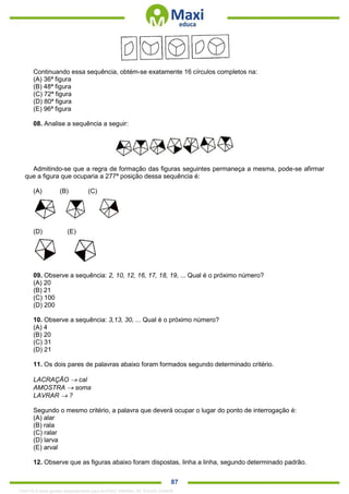 . 87
Continuando essa sequência, obtém-se exatamente 16 círculos completos na:
(A) 36ª figura
(B) 48ª figura
(C) 72ª figura
(D) 80ª figura
(E) 96ª figura
08. Analise a sequência a seguir:
Admitindo-se que a regra de formação das figuras seguintes permaneça a mesma, pode-se afirmar
que a figura que ocuparia a 277ª posição dessa sequência é:
(A) (B) (C)
(D) (E)
09. Observe a sequência: 2, 10, 12, 16, 17, 18, 19, ... Qual é o próximo número?
(A) 20
(B) 21
(C) 100
(D) 200
10. Observe a sequência: 3,13, 30, ... Qual é o próximo número?
(A) 4
(B) 20
(C) 31
(D) 21
11. Os dois pares de palavras abaixo foram formados segundo determinado critério.
LACRAÇÃO  cal
AMOSTRA  soma
LAVRAR  ?
Segundo o mesmo critério, a palavra que deverá ocupar o lugar do ponto de interrogação é:
(A) alar
(B) rala
(C) ralar
(D) larva
(E) arval
12. Observe que as figuras abaixo foram dispostas, linha a linha, segundo determinado padrão.
1342178 E-book gerado especialmente para ALOISIO AMARAL DE SOUZA JUNIOR
 