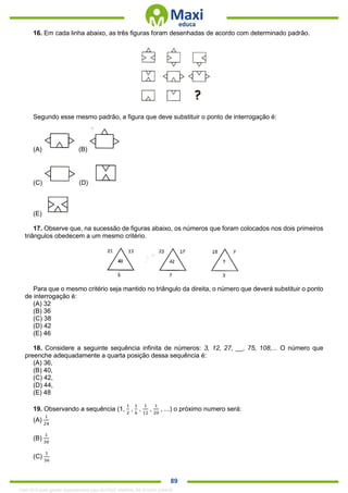 . 89
16. Em cada linha abaixo, as três figuras foram desenhadas de acordo com determinado padrão.
Segundo esse mesmo padrão, a figura que deve substituir o ponto de interrogação é:
(A) (B)
(C) (D)
(E)
17. Observe que, na sucessão de figuras abaixo, os números que foram colocados nos dois primeiros
triângulos obedecem a um mesmo critério.
Para que o mesmo critério seja mantido no triângulo da direita, o número que deverá substituir o ponto
de interrogação é:
(A) 32
(B) 36
(C) 38
(D) 42
(E) 46
18. Considere a seguinte sequência infinita de números: 3, 12, 27, __, 75, 108,... O número que
preenche adequadamente a quarta posição dessa sequência é:
(A) 36,
(B) 40,
(C) 42,
(D) 44,
(E) 48
19. Observando a sequência (1,
1
2
,
1
6
,
1
12
,
1
20
, ...) o próximo numero será:
(A)
1
24
(B)
1
30
(C)
1
36
1342178 E-book gerado especialmente para ALOISIO AMARAL DE SOUZA JUNIOR
 