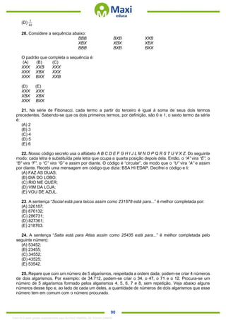 . 90
(D)
1
40
20. Considere a sequência abaixo:
BBB BXB XXB
XBX XBX XBX
BBB BXB BXX
O padrão que completa a sequência é:
(A) (B) (C)
XXX XXB XXX
XXX XBX XXX
XXX BXX XXB
(D) (E)
XXX XXX
XBX XBX
XXX BXX
21. Na série de Fibonacci, cada termo a partir do terceiro é igual à soma de seus dois termos
precedentes. Sabendo-se que os dois primeiros termos, por definição, são 0 e 1, o sexto termo da série
é:
(A) 2
(B) 3
(C) 4
(D) 5
(E) 6
22. Nosso código secreto usa o alfabeto A B C D E F G H I J L M N O P Q R S T U V X Z. Do seguinte
modo: cada letra é substituída pela letra que ocupa a quarta posição depois dela. Então, o “A” vira “E”, o
“B” vira “F”, o “C” vira “G” e assim por diante. O código é “circular”, de modo que o “U” vira “A” e assim
por diante. Recebi uma mensagem em código que dizia: BSA HI EDAP. Decifrei o código e li:
(A) FAZ AS DUAS;
(B) DIA DO LOBO;
(C) RIO ME QUER;
(D) VIM DA LOJA;
(E) VOU DE AZUL.
23. A sentença “Social está para laicos assim como 231678 está para...” é melhor completada por:
(A) 326187;
(B) 876132;
(C) 286731;
(D) 827361;
(E) 218763.
24. A sentença “Salta está para Atlas assim como 25435 está para...” é melhor completada pelo
seguinte número:
(A) 53452;
(B) 23455;
(C) 34552;
(D) 43525;
(E) 53542.
25. Repare que com um número de 5 algarismos, respeitada a ordem dada, podem-se criar 4 números
de dois algarismos. Por exemplo: de 34.712, podem-se criar o 34, o 47, o 71 e o 12. Procura-se um
número de 5 algarismos formado pelos algarismos 4, 5, 6, 7 e 8, sem repetição. Veja abaixo alguns
números desse tipo e, ao lado de cada um deles, a quantidade de números de dois algarismos que esse
número tem em comum com o número procurado.
1342178 E-book gerado especialmente para ALOISIO AMARAL DE SOUZA JUNIOR
 