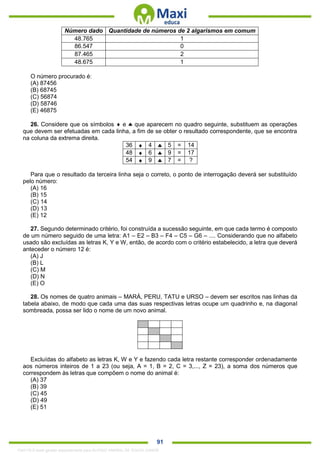. 91
Número dado Quantidade de números de 2 algarismos em comum
48.765 1
86.547 0
87.465 2
48.675 1
O número procurado é:
(A) 87456
(B) 68745
(C) 56874
(D) 58746
(E) 46875
26. Considere que os símbolos  e  que aparecem no quadro seguinte, substituem as operações
que devem ser efetuadas em cada linha, a fim de se obter o resultado correspondente, que se encontra
na coluna da extrema direita.
36  4  5 = 14
48  6  9 = 17
54  9  7 = ?
Para que o resultado da terceira linha seja o correto, o ponto de interrogação deverá ser substituído
pelo número:
(A) 16
(B) 15
(C) 14
(D) 13
(E) 12
27. Segundo determinado critério, foi construída a sucessão seguinte, em que cada termo é composto
de um número seguido de uma letra: A1 – E2 – B3 – F4 – C5 – G6 – .... Considerando que no alfabeto
usado são excluídas as letras K, Y e W, então, de acordo com o critério estabelecido, a letra que deverá
anteceder o número 12 é:
(A) J
(B) L
(C) M
(D) N
(E) O
28. Os nomes de quatro animais – MARÁ, PERU, TATU e URSO – devem ser escritos nas linhas da
tabela abaixo, de modo que cada uma das suas respectivas letras ocupe um quadrinho e, na diagonal
sombreada, possa ser lido o nome de um novo animal.
Excluídas do alfabeto as letras K, W e Y e fazendo cada letra restante corresponder ordenadamente
aos números inteiros de 1 a 23 (ou seja, A = 1, B = 2, C = 3,..., Z = 23), a soma dos números que
correspondem às letras que compõem o nome do animal é:
(A) 37
(B) 39
(C) 45
(D) 49
(E) 51
1342178 E-book gerado especialmente para ALOISIO AMARAL DE SOUZA JUNIOR
 