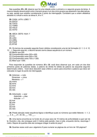 . 92
Nas questões 29 e 30, observe que há uma relação entre o primeiro e o segundo grupos de letras. A
mesma relação deverá existir entre o terceiro grupo e um dos cinco grupos que aparecem nas alternativas,
ou seja, aquele que substitui corretamente o ponto de interrogação. Considere que a ordem alfabética
adotada é a oficial e exclui as letras K, W e Y.
29. CASA: LATA: LOBO: ?
(A) SOCO
(B) TOCO
(C) TOMO
(D) VOLO
(E) VOTO
30. ABCA: DEFD: HIJH: ?
(A) IJLI
(B) JLMJ
(C) LMNL
(D) FGHF
(E) EFGE
31. Os termos da sucessão seguinte foram obtidos considerando uma lei de formação (0, 1, 3, 4, 12,
13, ...). Segundo essa lei, o décimo terceiro termo dessa sequência é um número:
(A) Menor que 200.
(B) Compreendido entre 200 e 400.
(C) Compreendido entre 500 e 700.
(D) Compreendido entre 700 e 1.000.
(E) Maior que 1.000.
Para responder às questões de números 32 e 33, você deve observar que, em cada um dos dois
primeiros pares de palavras dadas, a palavra da direita foi obtida da palavra da esquerda segundo
determinado critério. Você deve descobrir esse critério e usá-lo para encontrar a palavra que deve ser
colocada no lugar do ponto de interrogação.
32. Ardoroso  rodo
Dinamizar  mina
Maratona  ?
(A) mana
(B) toma
(C) tona
(D) tora
(E) rato
33. Arborizado  azar
Asteróide  dias
Articular  ?
(A) luar
(B) arar
(C) lira
(D) luta
(E) rara
34. Preste atenção nesta sequência lógica e identifique quais os números que estão faltando: 1, 1, 2,
__, 5, 8, __,21, 34, 55, __, 144, __...
35. Uma lesma encontra-se no fundo de um poço seco de 10 metros de profundidade e quer sair de
lá. Durante o dia, ela consegue subir 2 metros pela parede; mas à noite, enquanto dorme, escorrega 1
metro. Depois de quantos dias ela consegue chegar à saída do poço?
36. Quantas vezes você usa o algarismo 9 para numerar as páginas de um livro de 100 páginas?
1342178 E-book gerado especialmente para ALOISIO AMARAL DE SOUZA JUNIOR
 