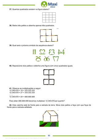 . 93
37. Quantos quadrados existem na figura abaixo?
38. Retire três palitos e obtenha apenas três quadrados.
39. Qual será o próximo símbolo da sequência abaixo?
40. Reposicione dois palitos e obtenha uma figura com cinco quadrados iguais.
41. Observe as multiplicações a seguir:
12.345.679 × 18 = 222.222.222
12.345.679 × 27 = 333.333.333
... ...
12.345.679 × 54 = 666.666.666
Para obter 999.999.999 devemos multiplicar 12.345.679 por quanto?
42. Esta casinha está de frente para a estrada de terra. Mova dois palitos e faça com que fique de
frente para a estrada asfaltada.
1342178 E-book gerado especialmente para ALOISIO AMARAL DE SOUZA JUNIOR
 