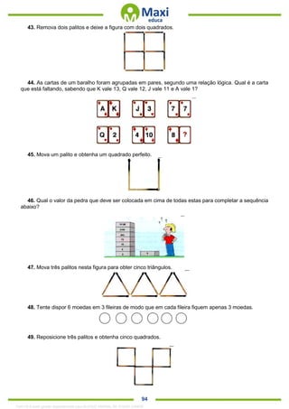. 94
43. Remova dois palitos e deixe a figura com dois quadrados.
44. As cartas de um baralho foram agrupadas em pares, segundo uma relação lógica. Qual é a carta
que está faltando, sabendo que K vale 13, Q vale 12, J vale 11 e A vale 1?
45. Mova um palito e obtenha um quadrado perfeito.
46. Qual o valor da pedra que deve ser colocada em cima de todas estas para completar a sequência
abaixo?
47. Mova três palitos nesta figura para obter cinco triângulos.
48. Tente dispor 6 moedas em 3 fileiras de modo que em cada fileira fiquem apenas 3 moedas.
49. Reposicione três palitos e obtenha cinco quadrados.
1342178 E-book gerado especialmente para ALOISIO AMARAL DE SOUZA JUNIOR
 