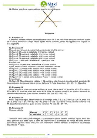 . 95
50. Mude a posição de quatro palitos e obtenha cinco triângulos.
Respostas
01. Resposta: A.
A diferença entre os números estampados nas cartas 1 e 2, em cada linha, tem como resultado o valor
da 3ª carta e, além disso, o naipe não se repete. Assim, a 3ª carta, dentro das opções dadas só pode ser
a da opção (A).
02. Resposta: D.
Observe que, tomando o eixo vertical como eixo de simetria, tem-se:
Na figura 1: 01 ponto de cada lado  02 pontos no total.
Na figura 2: 02 pontos de cada lado  04 pontos no total.
Na figura 3: 03 pontos de cada lado  06 pontos no total.
Na figura 4: 04 pontos de cada lado  08 pontos no total.
Na figura n: n pontos de cada lado  2.n pontos no total.
Em particular:
Na figura 15: 15 pontos de cada lado  30 pontos no total.
Agora, tomando o eixo horizontal como eixo de simetria, tem-se:
Na figura 1: 02 pontos acima e abaixo  04 pontos no total.
Na figura 2: 03 pontos acima e abaixo  06 pontos no total.
Na figura 3: 04 pontos acima e abaixo  08 pontos no total.
Na figura 4: 05 pontos acima e abaixo  10 pontos no total.
Na figura n: (n+1) pontos acima e abaixo  2.(n+1) pontos no total.
Em particular:
Na figura 15: 16 pontos acima e abaixo  32 pontos no total. Incluindo o ponto central, que ainda não
foi considerado, temos para total de pontos da figura 15: Total de pontos = 30 + 32 + 1 = 63 pontos.
03. Resposta: B.
Nessa sequência, observamos que a diferença: entre 1000 e 990 é 10, entre 990 e 970 é 20, entre o
970 e 940 é 30, entre 940 e 900 é 40, entre 900 e 850 é 50, portanto entre 850 e o próximo número é 60,
dessa forma concluímos que o próximo número é 790, pois: 850 – 790 = 60.
04. Resposta: D.
Nessa sequência lógica, observamos que a diferença: entre 24 e 22 é 2, entre 28 e 24 é 4, entre 34 e
28 é 6, entre 42 e 34 é 8, entre 52 e 42 é 10, entre 64 e 52 é 12, portanto entre o próximo número e 64 é
14, dessa forma concluímos que o próximo número é 78, pois: 76 – 64 = 14.
05. Resposta: D.
Observe a tabela:
Figuras 1ª 2ª 3ª 4ª 5ª 6ª 7ª
N° de Palitos 4 7 10 13 16 19 22
Temos de forma direta, pela contagem, a quantidade de palitos das três primeiras figuras. Feito isto,
basta perceber que cada figura a partir da segunda tem a quantidade de palitos da figura anterior
acrescida de 3 palitos. Desta forma, fica fácil preencher o restante da tabela e determinar a quantidade
de palitos da 7ª figura.
1342178 E-book gerado especialmente para ALOISIO AMARAL DE SOUZA JUNIOR
 