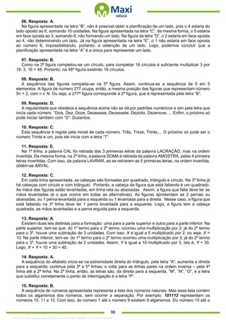 . 96
06. Resposta: A.
Na figura apresentada na letra “B”, não é possível obter a planificação de um lado, pois o 4 estaria do
lado oposto ao 6, somando 10 unidades. Na figura apresentada na letra “C”, da mesma forma, o 5 estaria
em face oposta ao 3, somando 8, não formando um lado. Na figura da letra “D”, o 2 estaria em face oposta
ao 4, não determinando um lado. Já na figura apresentada na letra “E”, o 1 não estaria em face oposta
ao número 6, impossibilitando, portanto, a obtenção de um lado. Logo, podemos concluir que a
planificação apresentada na letra “A” é a única para representar um lado.
07. Resposta: B.
Como na 3ª figura completou-se um círculo, para completar 16 círculos é suficiente multiplicar 3 por
16: 3. 16 = 48. Portanto, na 48ª figura existirão 16 círculos.
08. Resposta: B.
A sequência das figuras completa-se na 5ª figura. Assim, continua-se a sequência de 5 em 5
elementos. A figura de número 277 ocupa, então, a mesma posição das figuras que representam número
5n + 2, com n ∈ N. Ou seja, a 277ª figura corresponde à 2ª figura, que é representada pela letra “B”.
09. Resposta: D.
A regularidade que obedece a sequência acima não se dá por padrões numéricos e sim pela letra que
inicia cada número. “Dois, Dez, Doze, Dezesseis, Dezessete, Dezoito, Dezenove, ... Enfim, o próximo só
pode iniciar também com “D”: Duzentos.
10. Resposta: C.
Esta sequência é regida pela inicial de cada número. Três, Treze, Trinta,... O próximo só pode ser o
número Trinta e um, pois ele inicia com a letra “T”.
11. Resposta: E.
Na 1ª linha, a palavra CAL foi retirada das 3 primeiras letras da palavra LACRAÇÃO, mas na ordem
invertida. Da mesma forma, na 2ª linha, a palavra SOMA é retirada da palavra AMOSTRA, pelas 4 primeira
letras invertidas. Com isso, da palavra LAVRAR, ao se retirarem as 5 primeiras letras, na ordem invertida,
obtém-se ARVAL.
12. Resposta: C.
Em cada linha apresentada, as cabeças são formadas por quadrado, triângulo e círculo. Na 3ª linha já
há cabeças com círculo e com triângulo. Portanto, a cabeça da figura que está faltando é um quadrado.
As mãos das figuras estão levantadas, em linha reta ou abaixadas. Assim, a figura que falta deve ter as
mãos levantadas (é o que ocorre em todas as alternativas). As figuras apresentam as 2 pernas ou
abaixadas, ou 1 perna levantada para a esquerda ou 1 levantada para a direita. Nesse caso, a figura que
está faltando na 3ª linha deve ter 1 perna levantada para a esquerda. Logo, a figura tem a cabeça
quadrada, as mãos levantadas e a perna erguida para a esquerda.
13. Resposta: A.
Existem duas leis distintas para a formação: uma para a parte superior e outra para a parte inferior. Na
parte superior, tem-se que: do 1º termo para o 2º termo, ocorreu uma multiplicação por 2; já do 2º termo
para o 3º, houve uma subtração de 3 unidades. Com isso, X é igual a 5 multiplicado por 2, ou seja, X =
10. Na parte inferior, tem-se: do 1º termo para o 2º termo ocorreu uma multiplicação por 3; já do 2º termo
para o 3º, houve uma subtração de 2 unidades. Assim, Y é igual a 10 multiplicado por 3, isto é, Y = 30.
Logo, X + Y = 10 + 30 = 40.
14. Resposta: A.
A sequência do alfabeto inicia-se na extremidade direita do triângulo, pela letra “A”; aumenta a direita
para a esquerda; continua pela 3ª e 5ª linhas; e volta para as linhas pares na ordem inversa – pela 4ª
linha até a 2ª linha. Na 2ª linha, então, as letras são, da direita para a esquerda, “M”, “N”, “O”, e a letra
que substitui corretamente o ponto de interrogação é a letra “P”.
15. Resposta: B.
A sequência de números apresentada representa a lista dos números naturais. Mas essa lista contém
todos os algarismos dos números, sem ocorrer a separação. Por exemplo: 101112 representam os
números 10, 11 e 12. Com isso, do número 1 até o número 9 existem 9 algarismos. Do número 10 até o
1342178 E-book gerado especialmente para ALOISIO AMARAL DE SOUZA JUNIOR
 