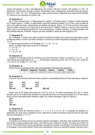 . 97
número 99 existem: 2 x 90 = 180 algarismos. Do número 100 até o número 124 existem: 3 x 25 = 75
algarismos. E do número 124 até o número 128 existem mais 12 algarismos. Somando todos os valores,
tem-se: 9 + 180 + 75 + 12 = 276 algarismos. Logo, conclui-se que o algarismo que ocupa a 276ª posição
é o número 8, que aparece no número 128.
16. Resposta: D.
Na 1ª linha, internamente, a 1ª figura possui 2 “orelhas”, a 2ª figura possui 1 “orelha” no lado esquerdo
e a 3ª figura possui 1 “orelha” no lado direito. Esse fato acontece, também, na 2ª linha, mas na parte de
cima e na parte de baixo, internamente em relação às figuras. Assim, na 3ª linha ocorrerá essa regra,
mas em ordem inversa: é a 3ª figura da 3ª linha que terá 2 “orelhas” internas, uma em cima e outra em
baixo. Como as 2 primeiras figuras da 3ª linha não possuem “orelhas” externas, a 3ª figura também não
terá orelhas externas. Portanto, a figura que deve substituir o ponto de interrogação é a 4ª.
17. Resposta: B.
No 1º triângulo, o número que está no interior do triângulo dividido pelo número que está abaixo é igual
à diferença entre o número que está à direita e o número que está à esquerda do triângulo: 40 : 5 = 21 -
13 = 8.
A mesma regra acontece no 2º triângulo: 42 ÷ 7 = 23 - 17 = 6.
Assim, a mesma regra deve existir no 3º triângulo:
? ÷ 3 = 19 – 7
? ÷ 3 = 12
? = 12 x 3 = 36.
18. Resposta: E.
Verifique os intervalos entre os números que foram fornecidos. Dado os números 3, 12, 27, __, 75,
108, obteve-se os seguintes 9, 15, __, __, 33 intervalos. Observe que 3x3, 3x5, 3x7, 3x9, 3x11. Logo 3x7
= 21 e 3x 9 = 27. Então: 21 + 27 = 48.
19. Resposta: B.
Observe que o numerador é fixo, mas o denominador é formado pela sequência:
Primeiro Segundo Terceiro Quarto Quinto Sexto
1 1 x 2 = 2 2 x 3 = 6 3 x 4 = 12 4 x 5 = 20 5 x 6 = 30
20. Resposta: D.
O que de início devemos observar nesta questão é a quantidade de B e de X em cada figura. Vejamos:
BBB BXB XXB
XBX XBX XBX
BBB BXB BXX
7B e 2X 5B e 4X 3B e 6X
Vê-se, que os “B” estão diminuindo de 2 em 2 e que os “X” estão aumentando de 2 em 2; notem
também que os “B” estão sendo retirados um na parte de cima e um na parte de baixo e os “X” da mesma
forma, só que não estão sendo retirados, estão, sim, sendo colocados. Logo a 4ª figura é:
XXX
XBX
XXX
1B e 8X
21. Resposta: D.
Montando a série de Fibonacci temos: 0, 1, 1, 2, 3, 5, 8, 13, 21, 34... A resposta da questão é a
alternativa “D”, pois como a questão nos diz, cada termo a partir do terceiro é igual à soma de seus dois
termos precedentes. 2 + 3 = 5
22. Resposta: E.
A questão nos informa que ao se escrever alguma mensagem, cada letra será substituída pela letra
que ocupa a quarta posição, além disso, nos informa que o código é “circular”, de modo que a letra “U”
vira “A”. Para decifrarmos, temos que perceber a posição do emissor e do receptor. O emissor ao escrever
a mensagem conta quatro letras à frente para representar a letra que realmente deseja, enquanto que o
1342178 E-book gerado especialmente para ALOISIO AMARAL DE SOUZA JUNIOR
 