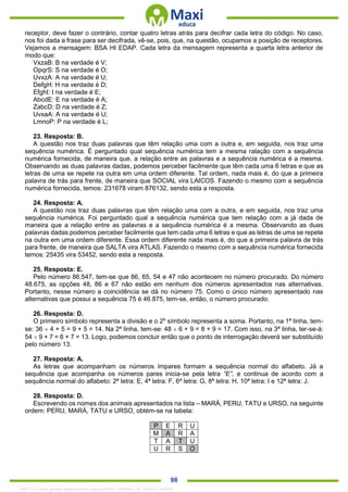 . 98
receptor, deve fazer o contrário, contar quatro letras atrás para decifrar cada letra do código. No caso,
nos foi dada a frase para ser decifrada, vê-se, pois, que, na questão, ocupamos a posição de receptores.
Vejamos a mensagem: BSA HI EDAP. Cada letra da mensagem representa a quarta letra anterior de
modo que:
VxzaB: B na verdade é V;
OpqrS: S na verdade é O;
UvxzA: A na verdade é U;
DefgH: H na verdade é D;
EfghI: I na verdade é E;
AbcdE: E na verdade é A;
ZabcD: D na verdade é Z;
UvxaA: A na verdade é U;
LmnoP: P na verdade é L;
23. Resposta: B.
A questão nos traz duas palavras que têm relação uma com a outra e, em seguida, nos traz uma
sequência numérica. É perguntado qual sequência numérica tem a mesma ralação com a sequência
numérica fornecida, de maneira que, a relação entre as palavras e a sequência numérica é a mesma.
Observando as duas palavras dadas, podemos perceber facilmente que têm cada uma 6 letras e que as
letras de uma se repete na outra em uma ordem diferente. Tal ordem, nada mais é, do que a primeira
palavra de trás para frente, de maneira que SOCIAL vira LAICOS. Fazendo o mesmo com a sequência
numérica fornecida, temos: 231678 viram 876132, sendo esta a resposta.
24. Resposta: A.
A questão nos traz duas palavras que têm relação uma com a outra, e em seguida, nos traz uma
sequência numérica. Foi perguntado qual a sequência numérica que tem relação com a já dada de
maneira que a relação entre as palavras e a sequência numérica é a mesma. Observando as duas
palavras dadas podemos perceber facilmente que tem cada uma 6 letras e que as letras de uma se repete
na outra em uma ordem diferente. Essa ordem diferente nada mais é, do que a primeira palavra de trás
para frente, de maneira que SALTA vira ATLAS. Fazendo o mesmo com a sequência numérica fornecida
temos: 25435 vira 53452, sendo esta a resposta.
25. Resposta: E.
Pelo número 86.547, tem-se que 86, 65, 54 e 47 não acontecem no número procurado. Do número
48.675, as opções 48, 86 e 67 não estão em nenhum dos números apresentados nas alternativas.
Portanto, nesse número a coincidência se dá no número 75. Como o único número apresentado nas
alternativas que possui a sequência 75 é 46.875, tem-se, então, o número procurado.
26. Resposta: D.
O primeiro símbolo representa a divisão e o 2º símbolo representa a soma. Portanto, na 1ª linha, tem-
se: 36  4 + 5 = 9 + 5 = 14. Na 2ª linha, tem-se: 48  6 + 9 = 8 + 9 = 17. Com isso, na 3ª linha, ter-se-á:
54  9 + 7 = 6 + 7 = 13. Logo, podemos concluir então que o ponto de interrogação deverá ser substituído
pelo número 13.
27. Resposta: A.
As letras que acompanham os números ímpares formam a sequência normal do alfabeto. Já a
sequência que acompanha os números pares inicia-se pela letra “E”, e continua de acordo com a
sequência normal do alfabeto: 2ª letra: E, 4ª letra: F, 6ª letra: G, 8ª letra: H, 10ª letra: I e 12ª letra: J.
28. Resposta: D.
Escrevendo os nomes dos animais apresentados na lista – MARÁ, PERU, TATU e URSO, na seguinte
ordem: PERU, MARÁ, TATU e URSO, obtém-se na tabela:
P E R U
M A R A
T A T U
U R S O
1342178 E-book gerado especialmente para ALOISIO AMARAL DE SOUZA JUNIOR
 