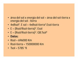 • área del sol x energía del sol = área del sol-tierra x
energía del sol - tierra
• 4πRsol2. E sol = 4πRsol-tierra2.Esol-tierra
• E = (Rsol/Rsol-tierra)2. Esol
• E = (Rsol/Rsol-tierra)2. GB.Tsol4
• Datos:
• Rsol = 696000 Km
• Rsol-tierra = 150000000 Km
• Tsol = 5785 °K

 