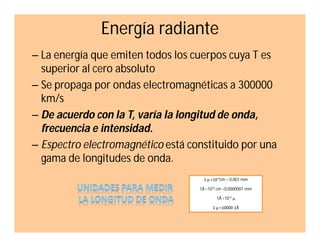 Energía radiante
– La energía que emiten todos los cuerpos cuya T es
superior al cero absoluto
– Se propaga por ondas electromagnéticas a 300000
km/s
– De acuerdo con la T, varía la longitud de onda,
frecuencia e intensidad.
– Espectro electromagnético está constituido por una
gama de longitudes de onda.
1 µ =10-4cm = 0,001 mm
1Å =10-8 cm =0,0000001 mm
1Å =10-4 µ
1 µ =10000 1Å

 