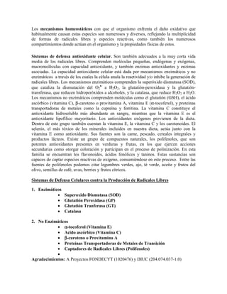 Los mecanismos homeostáticos con que el organismo enfrenta el daño oxidativo que
habitualmente causan estas especies son numerosos y diversos, reflejando la multiplicidad
de formas de radicales libres y especies reactivas, como también los numerosos
compartimientos donde actúan en el organismo y la propiedades físicas de estos.

Sistemas de defensa antioxidante celular. Son también adecuados a la muy corta vida
media de los radicales libres. Comprenden moléculas pequeñas, endógenas y exógenas,
macromoléculas con capacidad antioxidante, y también enzimas antioxidantes y enzimas
asociadas. La capacidad antioxidante celular está dada por mecanismos enzimáticos y no
enzimáticos a través de los cuales la célula anula la reactividad y/o inhibe la generación de
radicales libres. Los mecanismos enzimáticos comprenden la superóxido dismutasa (SOD),
que cataliza la dismutación del O2•- a H2O2, la glutatión-peroxidasa y la glutatión-
transferasa, que reducen hidroperóxidos a alcoholes, y la catalasa, que reduce H2O2 a H2O.
Los mecanismos no enzimáticos comprenden moléculas como el glutatión (GSH), el ácido
ascórbico (vitamina C), β-caroteno o provitamina A, vitamina E (α-tocoferol), y proteínas
transportadoras de metales como la cupreína y ferritina. La vitamina C constituye el
antioxidante hidrosoluble más abundante en sangre, mientras que la vitamina E es el
antioxidante lipofílico mayoritario. Los antioxidantes exógenos provienen de la dieta.
Dentro de este grupo también cuentan la vitamina E, la vitamina C y los carotenoides. El
selenio, el más tóxico de los minerales incluidos en nuestra dieta, actúa junto con la
vitamina E como antioxidante. Sus fuentes son la carne, pescado, cereales integrales y
productos lácteos. Existe un grupo de compuestos naturales, los polifenoles, que son
potentes antioxidantes presentes en verduras y frutas, en los que ejercen acciones
secundarias como otorgar coloración y participan en el proceso de polinización. En esta
familia se encuentran los flavonoides, ácidos fenólicos y taninos. Estas sustancias son
capaces de captar especies reactivas de oxígeno, consumiéndose en este proceso. Entre las
fuentes de polifenoles podemos citar legumbres verdes, ajo, té verde, aceite y frutos del
olivo, semillas de café, uvas, berries y frutos cítricos.

Sistemas de Defensa Celulares contra la Producción de Radicales Libres

1. Enzimáticos
            •     Superoxido Dismutasa (SOD)
            •     Glutatión Peroxidasa (GP)
            •     Glutatión Tranferasa (GT)
            •     Catalasa

2. No Enzimáticos
            • α-tocoferol (Vitamina E)
            • Acido ascórbico (Vitamina C)
            • β-caroteno o Provitamina A
            • Proteínas Transportadoras de Metales de Transición
            • Captadores de Radicales Libres (Polifenoles)
            •
Agradecimientos: A Proyectos FONDECYT (1020476) y DIUC (204.074.037-1.0)
 