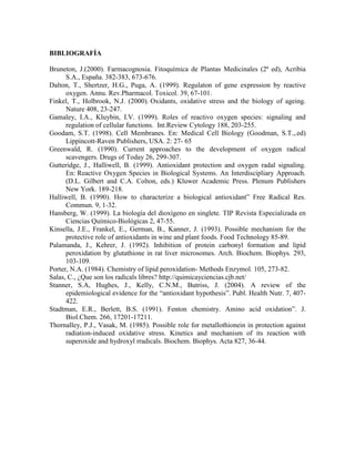 BIBLIOGRAFÍA

Bruneton, J.(2000). Farmacognosia. Fitoquímica de Plantas Medicinales (2ª ed), Acribia
      S.A., España. 382-383, 673-676.
Dalton, T., Shertzer, H.G., Puga, A. (1999). Regulaton of gene expression by reactive
      oxygen. Annu. Rev.Pharmacol. Toxicol. 39, 67-101.
Finkel, T., Holbrook, N.J. (2000). Oxidants, oxidative stress and the biology of ageing.
      Nature 408, 23-247.
Gamaley, I.A., Kluybin, I.V. (1999). Roles of reactivo oxygen species: signaling and
      regulation of cellular functions. Int.Review Cytology 188, 203-255.
Goodam, S.T. (1998). Cell Membranes. En: Medical Cell Biology (Goodman, S.T.,.ed)
      Lippincott-Raven Publishers, USA. 2: 27- 65
Greenwald, R. (1990). Current approaches to the development of oxygen radical
      scavengers. Drugs of Today 26, 299-307.
Gutteridge, J., Halliwell, B. (1999). Antioxidant protection and oxygen radal signaling.
      En: Reactive Oxygen Species in Biological Systems. An Interdiscipliary Approach.
      (D.L. Gilbert and C.A. Colton, eds.) Kluwer Academic Press. Plenum Publishers
      New York. 189-218.
Halliwell, B. (1990). How to characterize a biological antioxidant” Free Radical Res.
      Commun. 9, 1-32.
Hansberg, W. (1999). La biología del dioxígeno en singlete. TIP Revista Especializada en
      Ciencias Químico-Biológicas 2, 47-55.
Kinsella, J.E., Frankel, E., German, B., Kanner, J. (1993). Possible mechanism for the
      protective role of antioxidants in wine and plant foods. Food Technology 85-89.
Palamanda, J., Kehrer, J. (1992). Inhibition of protein carbonyl formation and lipid
      peroxidation by glutathione in rat liver microsomes. Arch. Biochem. Biophys. 293,
      103-109.
Porter, N.A. (1984). Chemistry of lipid peroxidation- Methods Enzymol. 105, 273-82.
Salas, C., ¿Que son los radicals libres? http://quimicayciencias.cjb.net/
Stanner, S.A, Hughes, J., Kelly, C.N.M., Butriss, J. (2004). A review of the
      epidemiological evidence for the “antioxidant hypothesis”. Publ. Health Nutr. 7, 407-
      422.
Stadtman, E.R., Berlett, B.S. (1991). Fenton chemistry. Amino acid oxidation”. J.
      Biol.Chem. 266, 17201-17211.
Thornalley, P.J., Vasak, M. (1985). Possible role for metallothionein in protection against
      radiation-induced oxidative stress. Kinetics and mechanism of its reaction with
      superoxide and hydroxyl rradicals. Biochem. Biophys. Acta 827, 36-44.
 
