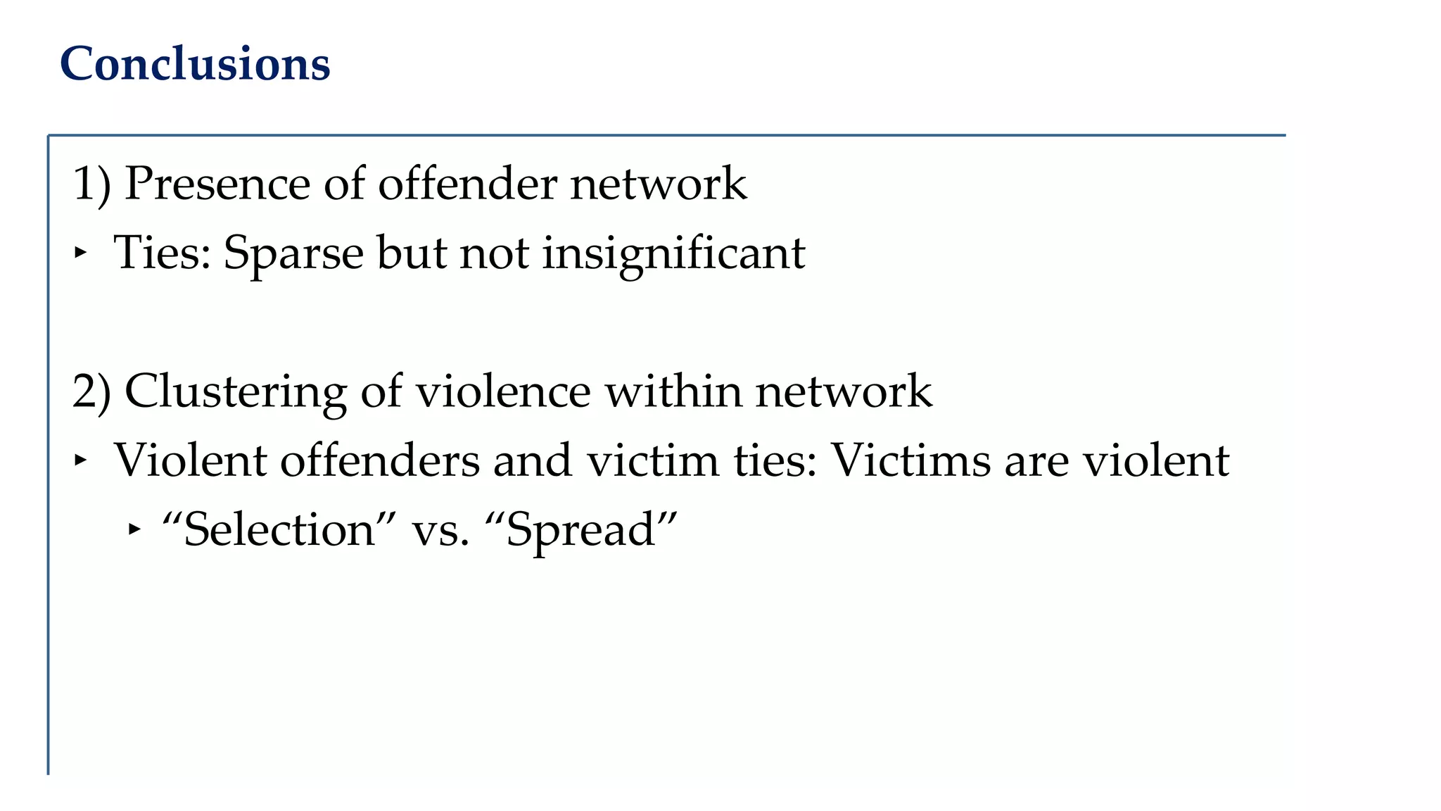 Conclusions
1) Presence of offender network
‣ Ties: Sparse but not insignificant
2) Clustering of violence within network
‣ Violent offenders and victim ties: Victims are violent
‣ “Selection” vs. “Spread”
 