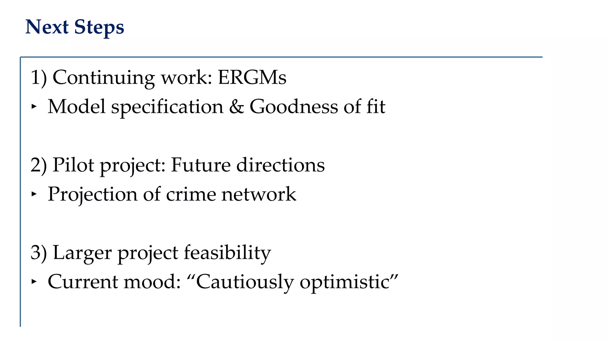 Next Steps
1) Continuing work: ERGMs
‣ Model specification & Goodness of fit
2) Pilot project: Future directions
‣ Projection of crime network
3) Larger project feasibility
‣ Current mood: “Cautiously optimistic”
 