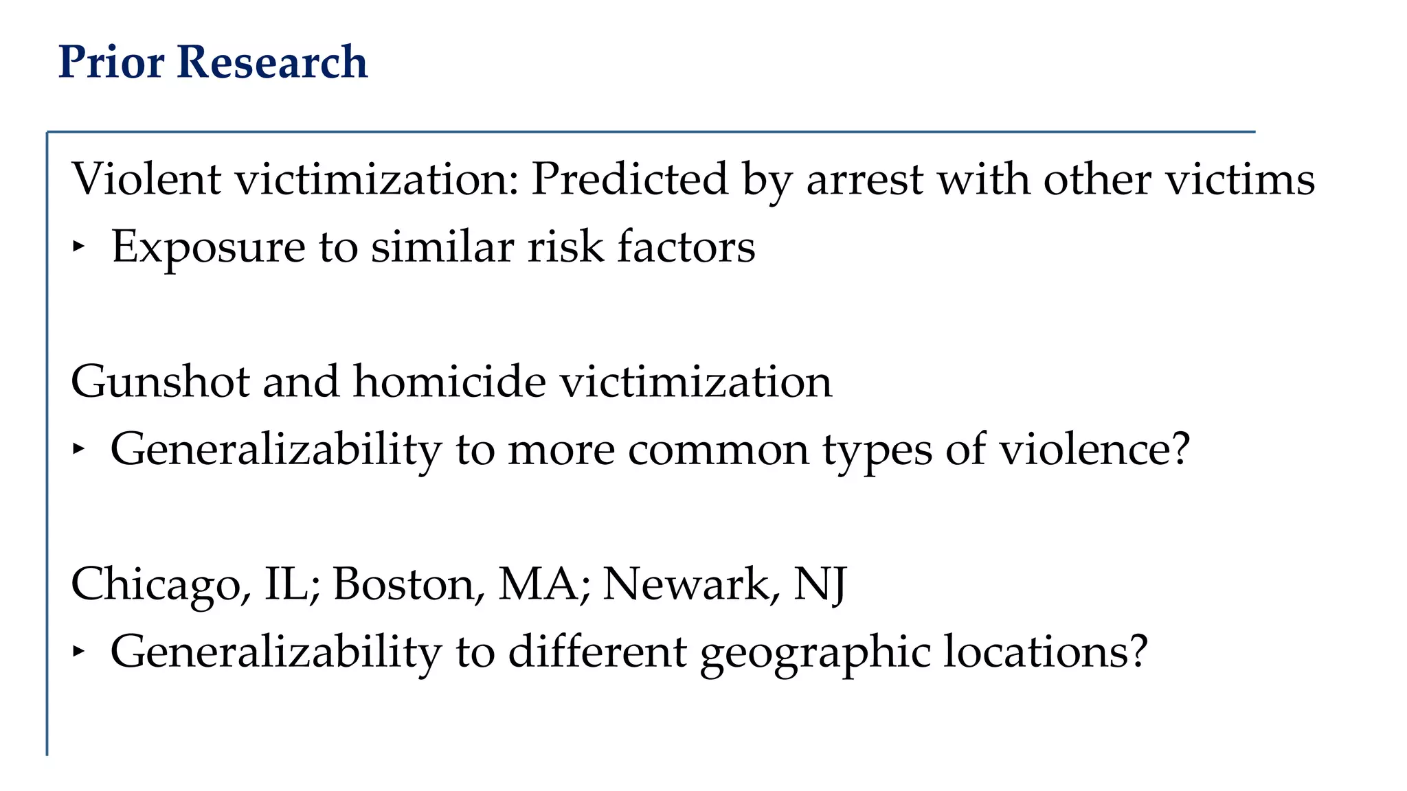 Prior Research
Violent victimization: Predicted by arrest with other victims
‣ Exposure to similar risk factors
Gunshot and homicide victimization
‣ Generalizability to more common types of violence?
Chicago, IL; Boston, MA; Newark, NJ
‣ Generalizability to different geographic locations?
 