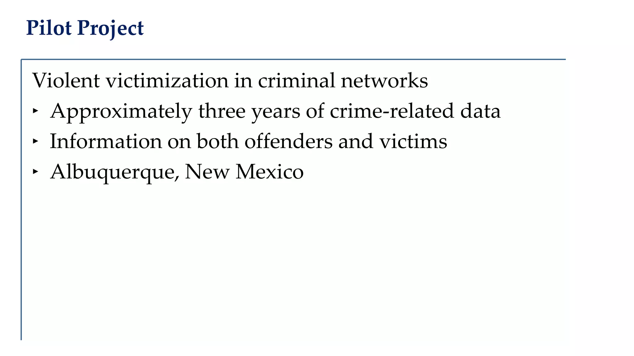 Pilot Project
Violent victimization in criminal networks
‣ Approximately three years of crime-related data
‣ Information on both offenders and victims
‣ Albuquerque, New Mexico
 
