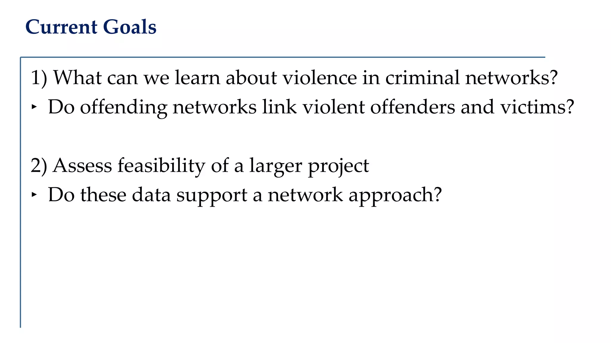 Current Goals
1) What can we learn about violence in criminal networks?
‣ Do offending networks link violent offenders and victims?
2) Assess feasibility of a larger project
‣ Do these data support a network approach?
 