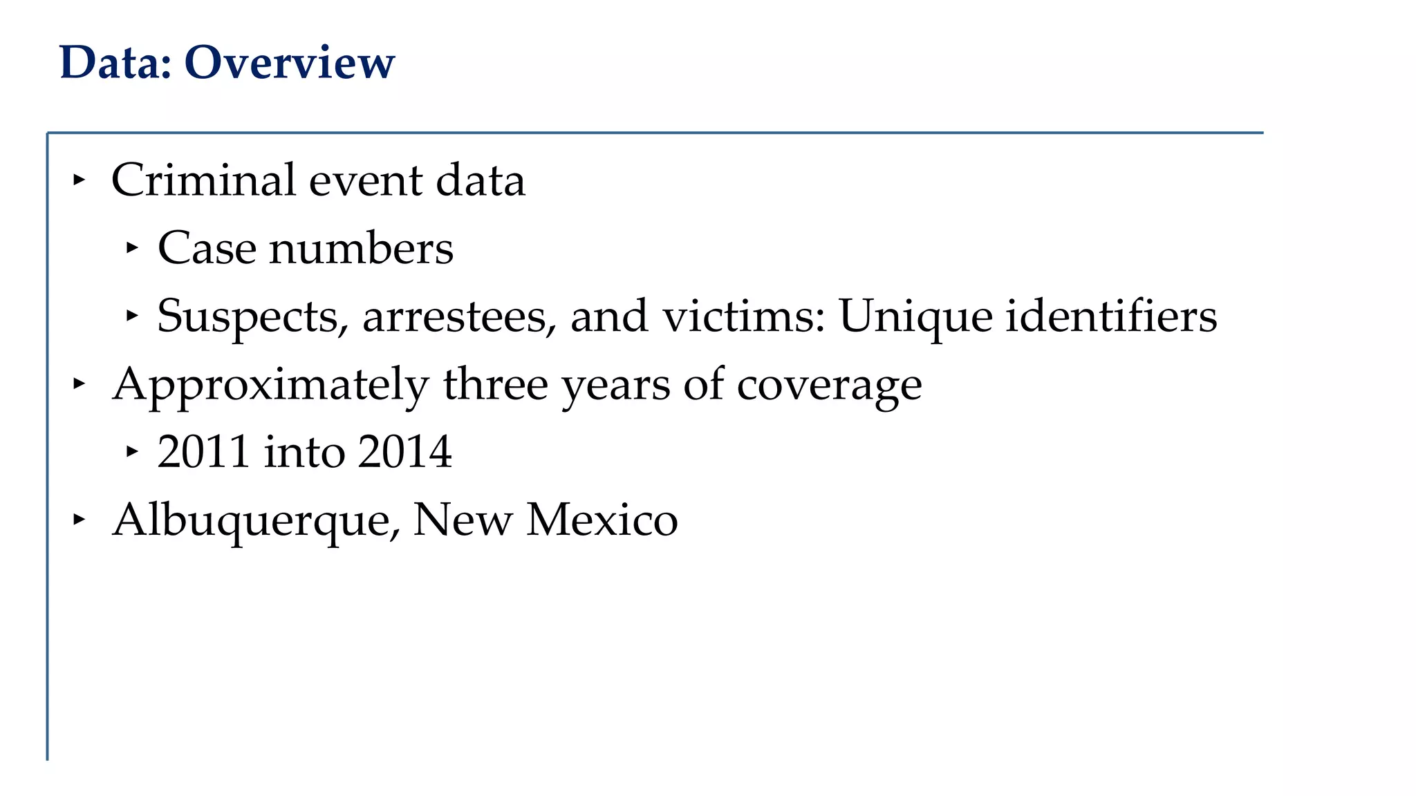 Data: Overview
‣ Criminal event data
‣ Case numbers
‣ Suspects, arrestees, and victims: Unique identifiers
‣ Approximately three years of coverage
‣ 2011 into 2014
‣ Albuquerque, New Mexico
 