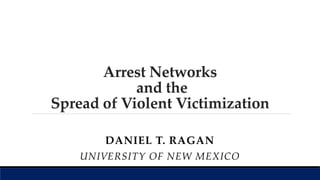 Arrest Networks
and the
Spread of Violent Victimization
DANIEL T. RAGAN
UNIVERSITY OF NEW MEXICO
 