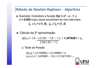 Método de Newton-Raphson - Algoritmo
p
g


Exemplo: Considere a função f(x) = x3 - x - 1, e
ε = 0 002 cujos zeros encontram-se nos i
0,002 j
intervalos:
l
1  I1 = (-1, 0), 2  I2 = (1, 2)



Cálculo da 2ª aproximação
p
ç
φ(x1) = 1,5 – [ (1,5)³ – 1,5 – 1 ] = 1,3478261 = x2
[ 3x(1,5)² – 1 ]
3x(1 5)²


Teste de Parada
|f(x2)| = | 0,100682 | = 0,100682 > 
|
|x2-x1| =| 1,3478261 - 1,5 | = 0,1521739 > 
| ,
,
,

 
