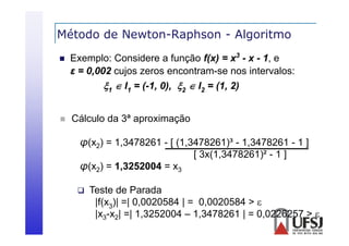 Método de Newton-Raphson - Algoritmo
p
g


Exemplo: Considere a função f(x) = x3 - x - 1, e
ε = 0 002 cujos zeros encontram-se nos i
0,002 j
intervalos:
l
1  I1 = (-1, 0), 2  I2 = (1, 2)



Cálculo da 3ª aproximação
p
ç
φ(x2) = 1,3478261 - [ (1,3478261)³ - 1,3478261 - 1 ]
[ 3x(1,3478261)² - 1 ]
3 (1 3478261)²
φ(x2) = 1,3252004 = x3


Teste de Parada
|(
|f(x3)| =| 0,0020584 | = 0,0020584 > 
|
|x3-x2| =| 1,3252004 – 1,3478261 | = 0,0226257 > 

 