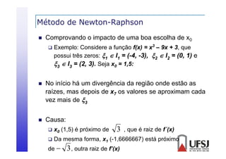 Método de Newton-Raphson
p


Comprovando o impacto de uma boa escolha de x0


Exemplo: Considere a função f(x) = x3 – 9x + 3, que
possui três zeros: 1  I1 = (-4, -3), 2  I2 = (0, 1) e
3  I3 = (2 3) Seja x0 = 1,5:
(2, 3).



No início há um divergência da região onde estão as
raízes, mas depois de x7 os valores se aproximam cada
vez mais d 3
i de



Causa:


x0 (1,5) é próximo de



Da mesma forma, x1 (-1,6666667) está próximo

de 

3

3 , outra raiz de f’(x)

, que é raiz de f´(x)

 