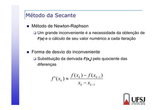 Método da Secante


Método de Newton-Raphson




Um grande inconveniente é a necessidade da obtenção de
f’(x) e o cálculo de seu valor numérico a cada iteração

Forma de desvio do inconveniente


Substituição da derivada f’(xk) pelo quociente das
diferenças

f ( xk )  f ( xk 1 )
f ' ( xk ) 
xk  xk 1

 