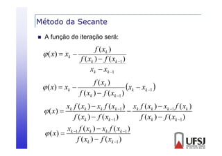 Método da Secante


A função de iteração será:

f ( xk )
 ( x )  xk 
f ( xk )  f ( xk 1 )
xk  xk 1
f ( xk )
xk  xk 1 
 ( x )  xk 
f ( xk )  f ( xk 1 )
xk f ( xk )  xk f ( xk 1 ) xk f ( xk )  xk 1 f ( xk )
 ( x) 

f ( xk )  f ( xk 1 )
f ( xk )  f ( xk 1 )
xk 1 f ( xk )  xk f ( xk 1 )
 ( x) 
f ( xk )  f ( xk 1 )

 