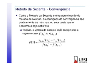 Método da Secante - Convergência
g


Como o Método da Secante é uma aproximação do
método d N
é d de Newton, as condições d convergência são
di
de
ê i
praticamente as mesmas, ou seja basta que o
Teorema 3 seja satisfeito


Todavia, o Método da Secante pode divergir para o
seguinte caso f ( xk )  f ( xk 1 )

xk 1 f ( xk )  xk f ( xk 1 )
 ( x) 
f ( xk )  f ( xk 1 )

 