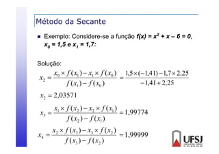 Método da Secante


Exemplo: Considere-se a função f(x) = x2 + x – 6 = 0,
x0 = 1 e x1 = 1
1,5
1,7:

Solução:

x0  f ( x1 )  x1  f ( x0 ) 1,5  (1,41)  1,7  2,25

x2 
 1,41  2,25
f ( x1 )  f ( x0 )
x2  2 03571
2,03571
x1  f ( x2 )  x2  f ( x1 )
 1 99774
1,99774
x3 
f ( x2 )  f ( x1 )

x2  f ( x3 )  x3  f ( x2 )
x4 
 1,99999
f ( x3 )  f ( x2 )

 