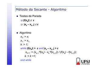 Método da Secante - Algoritmo
g


Testes de Parada
 |f(xk)|  ε
 |xk – xk-1|  ε



Algoritmo
g
x0 := x;
x1 := x1;
k := 1;
while |f(xk)| > ε and |xk – xk-1| > ε
|(
|

xk+1 := (xk-1*f(xk) - xk*f(xk-1)) / (f(xk) - f(xk-1));
k := k +1;
;
end while

 