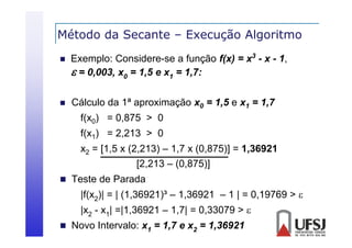 Método da Secante – Execução Algoritmo
ç
g


Exemplo: Considere-se a função f(x) = x3 - x - 1,
 = 0,003, x0 = 1,5 e x1 = 1,7:



Cálculo da 1ª aproximação x0 = 1,5 e x1 = 1,7
f(x0) = 0,875 > 0
f(x1) = 2,213 > 0
x2 = [1,5 x (2,213) – 1,7 x (0,875)] = 1,36921
[ ,
( ,
)
,
( ,
)]
,
[2,213 – (0,875)]

 Teste de Parada

|f(x2)| = | (1,36921)³ – 1,36921 – 1 | = 0,19769 > 
|x2 - x1| =|1,36921 – 1 7| = 0 33079 > 
=|1 36921 1,7| 0,33079
 Novo Intervalo: x1 = 1,7 e x2 = 1,36921

 