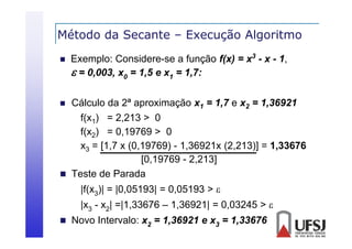 Método da Secante – Execução Algoritmo
ç
g


Exemplo: Considere-se a função f(x) = x3 - x - 1,
 = 0,003, x0 = 1,5 e x1 = 1,7:

Cálculo da 2ª aproximação x1 = 1,7 e x2 = 1,36921
f(x1) = 2,213 > 0
f(x2) = 0,19769 > 0
x3 = [1,7 x (0,19769) - 1,36921x (2,213)] = 1,33676
[0,19769 - 2,213]
 Teste de Parada


|f(x3)| = |0,05193| = 0,05193 > 
|
|x3 - x2| =|1,33676 – 1,36921| = 0,03245 > 
| ,
,
|
,
 Novo Intervalo: x2 = 1,36921 e x3 = 1,33676

 