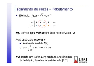 Isolamento de raízes – Tabelamento


Exemplo: f ( x) 

x  5e  x

f(x) admite pelo menos um zero no intervalo [1 2]
[1,2]
Mas esse zero é único?
Análise do sinal de f’(x)
1
f ' ( x) 
 5e  x  0,  x  0
2 x



f(x) admite um único zero em todo seu domínio

de definição, localizado no intervalo [1,2]

 