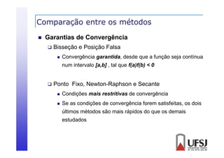 Comparação entre os métodos
p
ç


Garantias de Convergência


Bisseção e Posição Falsa


Convergência garantida, desde que a função seja contínua
num intervalo [a,b] , tal que f(a)f(b) < 0



Ponto Fixo, Newton-Raphson e Secante


Condições mais restritivas de convergência



Se as condições de convergência forem satisfeitas, os dois
últimos métodos são mais rápidos do que os demais
estudados

 