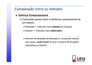 Comparação entre os métodos
p
ç


Esforço Computacional


Conclusões gerais sobre a eficiência computacional de
um método.


Bisseção  Cálculos mais simples por iteração



Newton  Cálculos mais elaborados



Número de iterações da Bisseção é, na grande maioria
das vezes, muito maior do que o número de iterações
efetuadas por Newton

 