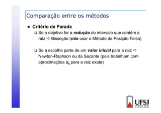 Comparação entre os métodos
p
ç


Critério de Parada


Se o objetivo for a redução do intervalo que contém a
raiz  Bisseção (não usar o Método da Posição Falsa)



Se a escolha parte de um valor inicial para a raiz 
Newton-Raphson ou da Secante (pois trabalham com
aproximações xk para a raiz exata)

 