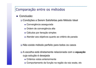 Comparação entre os métodos
p
ç


Conclusão:


Condições a Serem Satisfeitas pelo Método Ideal


Convergência assegurada



Ordem de convergência alta



Cálculos por iteração simples



Atender aos objetivos quanto ao critério de parada



Não existe método perfeito para todos os casos



A escolha está diretamente relacionada com a equação
cuja solução é desejada


Critérios vistos anteriormente



Comportamento da função na região da raiz exata, etc

 