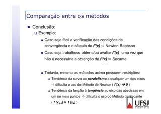 Comparação entre os métodos
p
ç


Conclusão:


Exemplo:


Caso seja fácil a verificação das condições de
convergência e o cálculo de f’(x)  Newton-Raphson



Caso seja trabalhoso obter e/ou avaliar f’(x), uma vez que
não é necessária a obtenção de f’(x)  Secante



Todavia, mesmo os métodos acima possuem restrições:


Tendência da curva ao paralelismo a qualquer um dos eixos
 dificulta o uso do Método de Newton ( f’(x)  0 )



Tendência da função à tangência ao eixo das abscissas em
um ou mais pontos  difi lt o uso d Mét d d S
i
t
dificulta
do Método da Secante
t
( f (xk-1) ≈ f (xk) )

 