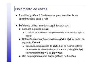 Isolamento de raízes


A análise gráfica é fundamental para se obter boas
aproximações para a raiz
i
i



Suficiente utilizar um dos seguintes passos:


Esboçar o gráfico de f(x)


Localizar as abscissas dos pontos onde a curva intercepta o
eixo x



Obtenção da equação equivalente g(x) = h(x) a partir da
equação f(x) = 0


Construção dos gráficos de g(x) e h(x) no mesmo sistema
cartesiano e localização dos pontos x nos quais g(x) e h(x)
se interceptam (f() = 0  g() = h() )



Uso de programas para traçar gráficos de funções

 